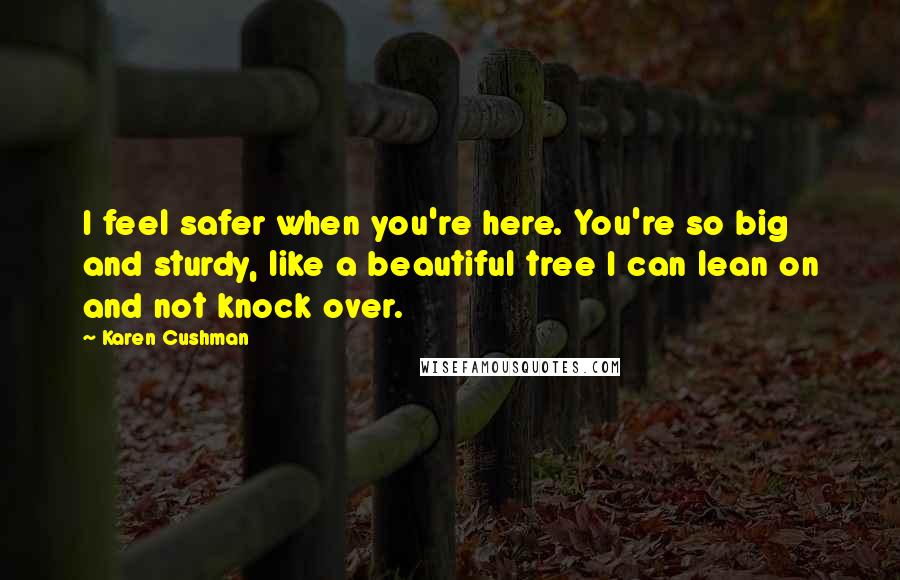 Karen Cushman Quotes: I feel safer when you're here. You're so big and sturdy, like a beautiful tree I can lean on and not knock over.