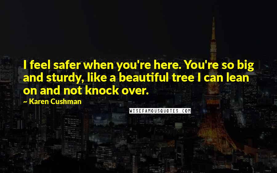 Karen Cushman Quotes: I feel safer when you're here. You're so big and sturdy, like a beautiful tree I can lean on and not knock over.