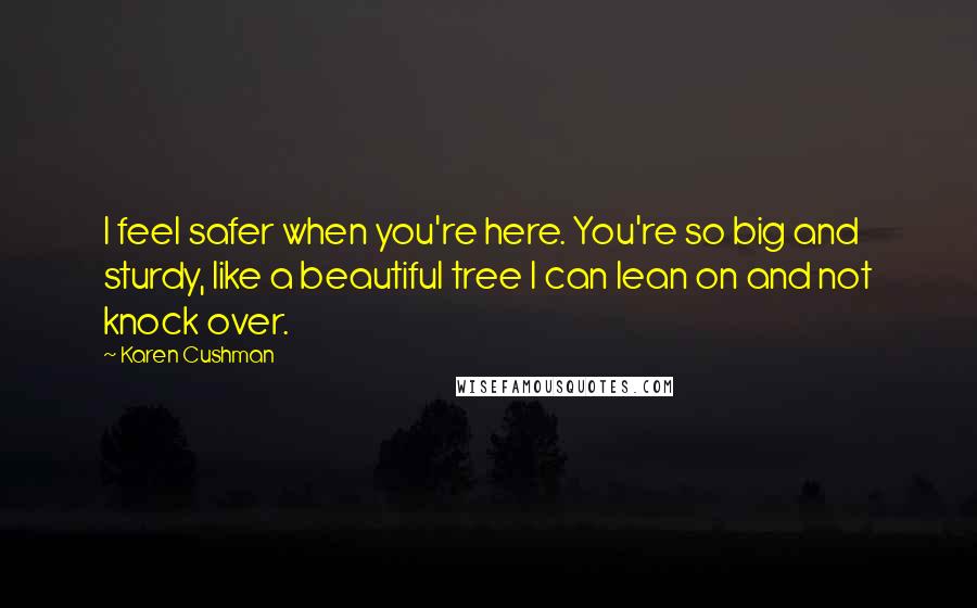 Karen Cushman Quotes: I feel safer when you're here. You're so big and sturdy, like a beautiful tree I can lean on and not knock over.