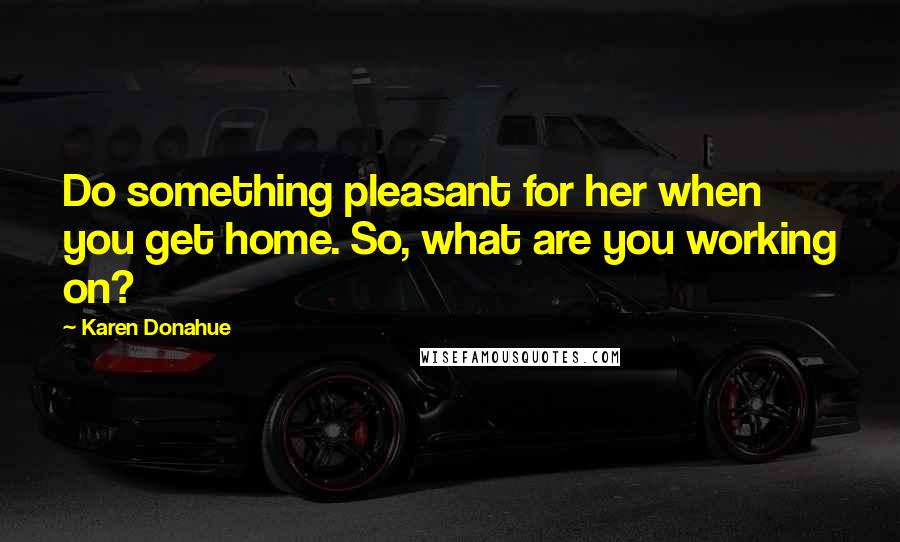 Karen Donahue Quotes: Do something pleasant for her when you get home. So, what are you working on?