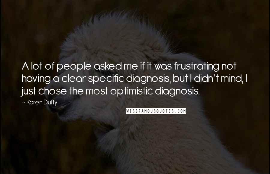 Karen Duffy Quotes: A lot of people asked me if it was frustrating not having a clear specific diagnosis, but I didn't mind, I just chose the most optimistic diagnosis.