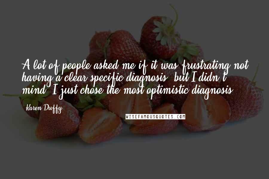 Karen Duffy Quotes: A lot of people asked me if it was frustrating not having a clear specific diagnosis, but I didn't mind, I just chose the most optimistic diagnosis.