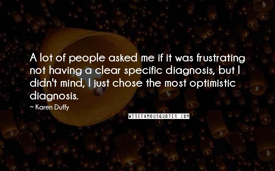 Karen Duffy Quotes: A lot of people asked me if it was frustrating not having a clear specific diagnosis, but I didn't mind, I just chose the most optimistic diagnosis.