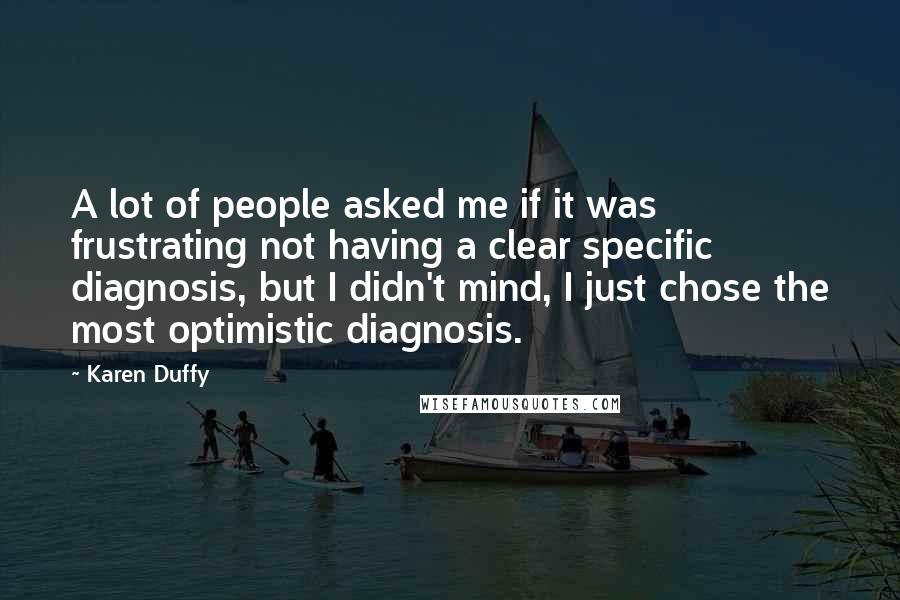 Karen Duffy Quotes: A lot of people asked me if it was frustrating not having a clear specific diagnosis, but I didn't mind, I just chose the most optimistic diagnosis.