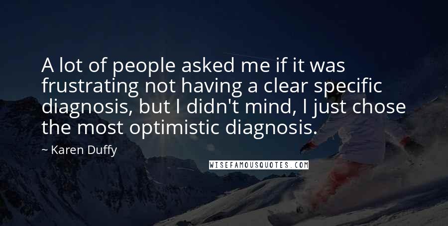 Karen Duffy Quotes: A lot of people asked me if it was frustrating not having a clear specific diagnosis, but I didn't mind, I just chose the most optimistic diagnosis.