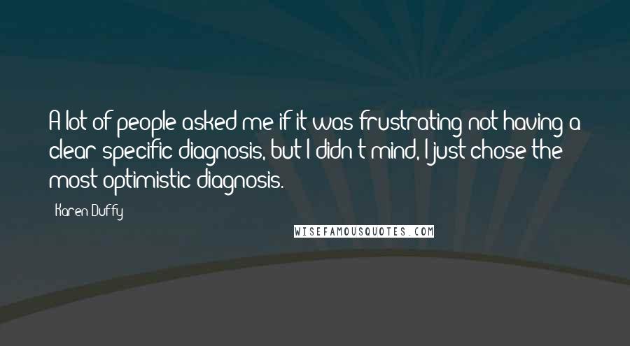 Karen Duffy Quotes: A lot of people asked me if it was frustrating not having a clear specific diagnosis, but I didn't mind, I just chose the most optimistic diagnosis.