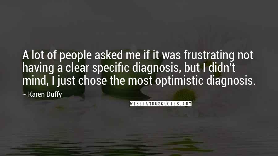 Karen Duffy Quotes: A lot of people asked me if it was frustrating not having a clear specific diagnosis, but I didn't mind, I just chose the most optimistic diagnosis.