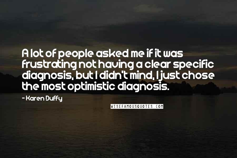 Karen Duffy Quotes: A lot of people asked me if it was frustrating not having a clear specific diagnosis, but I didn't mind, I just chose the most optimistic diagnosis.