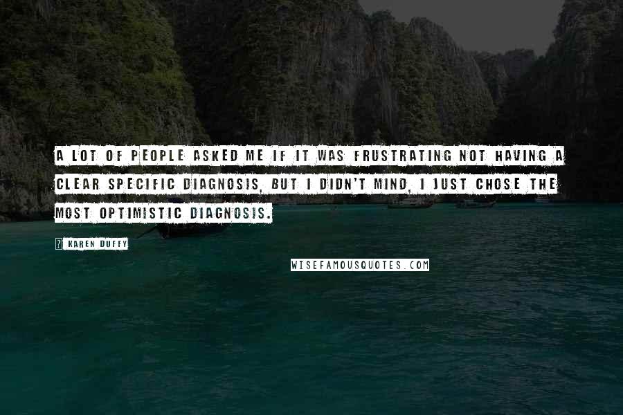 Karen Duffy Quotes: A lot of people asked me if it was frustrating not having a clear specific diagnosis, but I didn't mind, I just chose the most optimistic diagnosis.