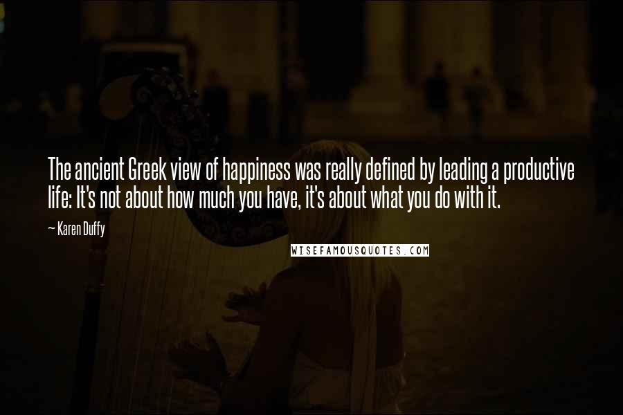 Karen Duffy Quotes: The ancient Greek view of happiness was really defined by leading a productive life: It's not about how much you have, it's about what you do with it.