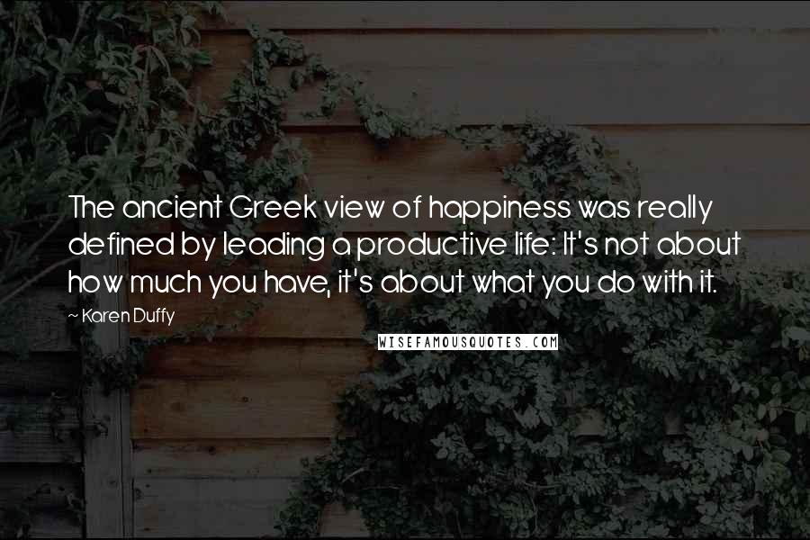 Karen Duffy Quotes: The ancient Greek view of happiness was really defined by leading a productive life: It's not about how much you have, it's about what you do with it.