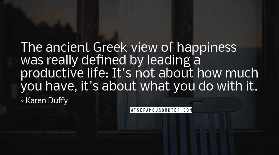 Karen Duffy Quotes: The ancient Greek view of happiness was really defined by leading a productive life: It's not about how much you have, it's about what you do with it.