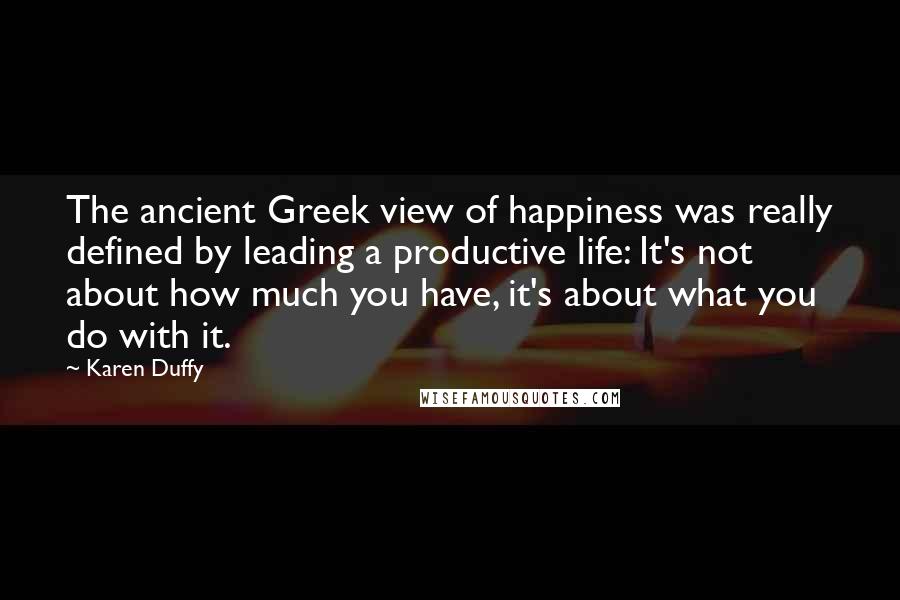Karen Duffy Quotes: The ancient Greek view of happiness was really defined by leading a productive life: It's not about how much you have, it's about what you do with it.