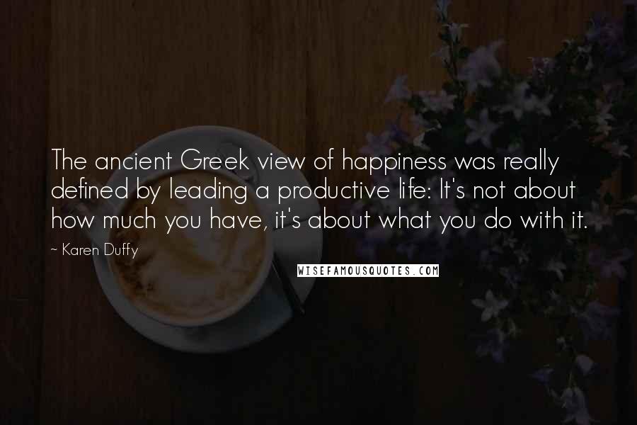 Karen Duffy Quotes: The ancient Greek view of happiness was really defined by leading a productive life: It's not about how much you have, it's about what you do with it.