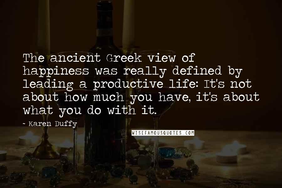 Karen Duffy Quotes: The ancient Greek view of happiness was really defined by leading a productive life: It's not about how much you have, it's about what you do with it.