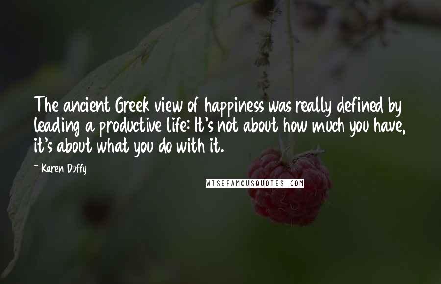 Karen Duffy Quotes: The ancient Greek view of happiness was really defined by leading a productive life: It's not about how much you have, it's about what you do with it.