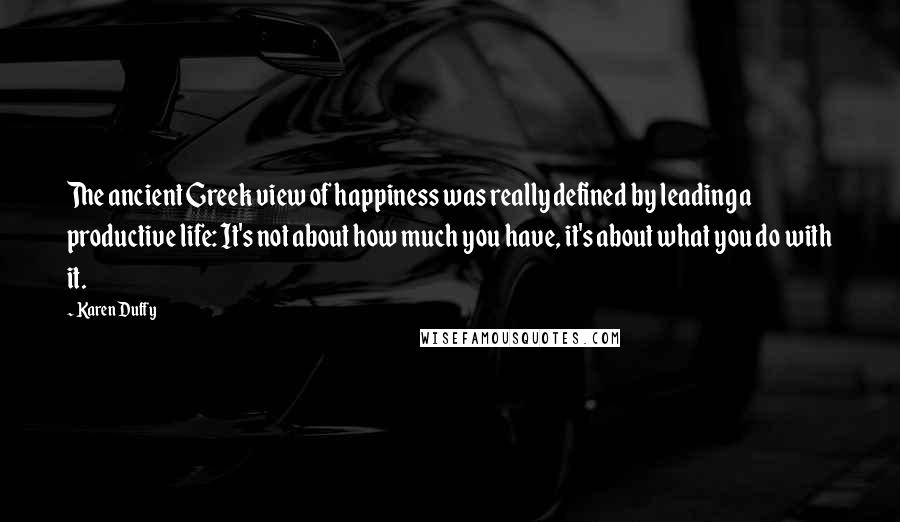 Karen Duffy Quotes: The ancient Greek view of happiness was really defined by leading a productive life: It's not about how much you have, it's about what you do with it.