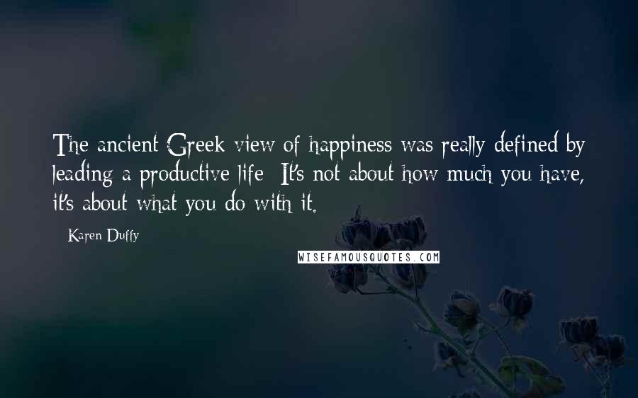 Karen Duffy Quotes: The ancient Greek view of happiness was really defined by leading a productive life: It's not about how much you have, it's about what you do with it.