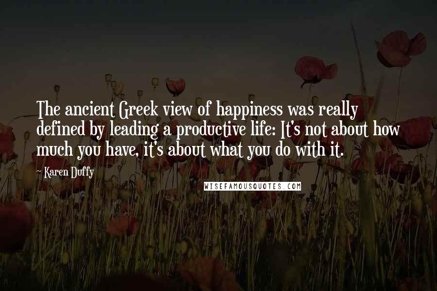 Karen Duffy Quotes: The ancient Greek view of happiness was really defined by leading a productive life: It's not about how much you have, it's about what you do with it.