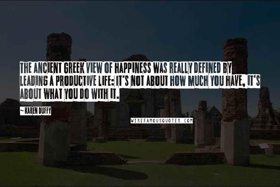 Karen Duffy Quotes: The ancient Greek view of happiness was really defined by leading a productive life: It's not about how much you have, it's about what you do with it.