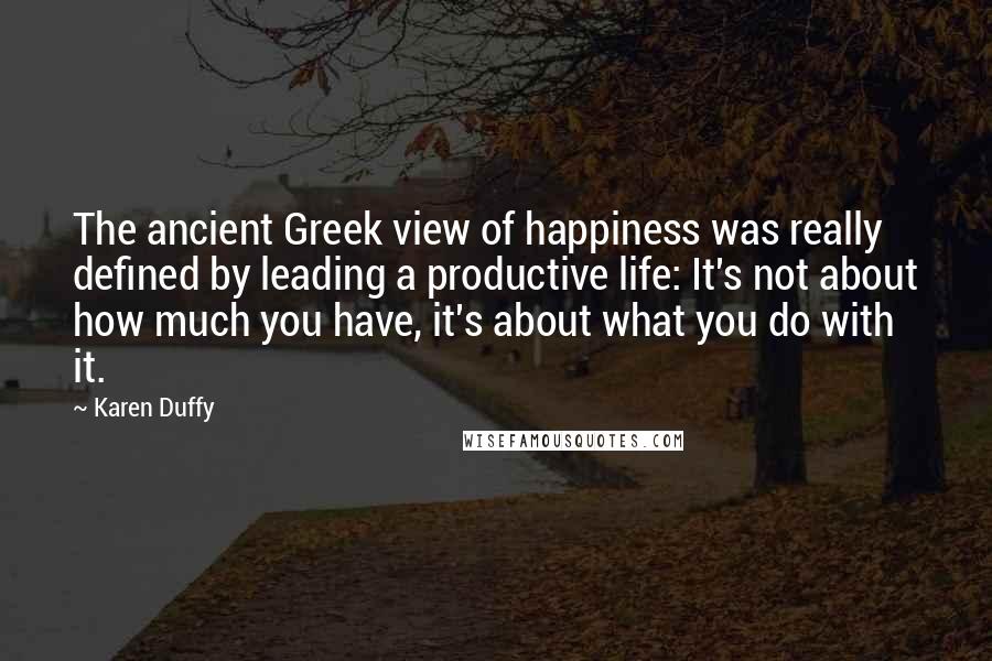 Karen Duffy Quotes: The ancient Greek view of happiness was really defined by leading a productive life: It's not about how much you have, it's about what you do with it.