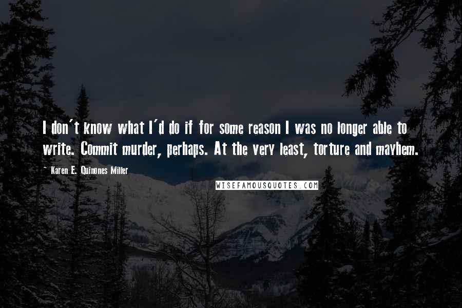 Karen E. Quinones Miller Quotes: I don't know what I'd do if for some reason I was no longer able to write. Commit murder, perhaps. At the very least, torture and mayhem.