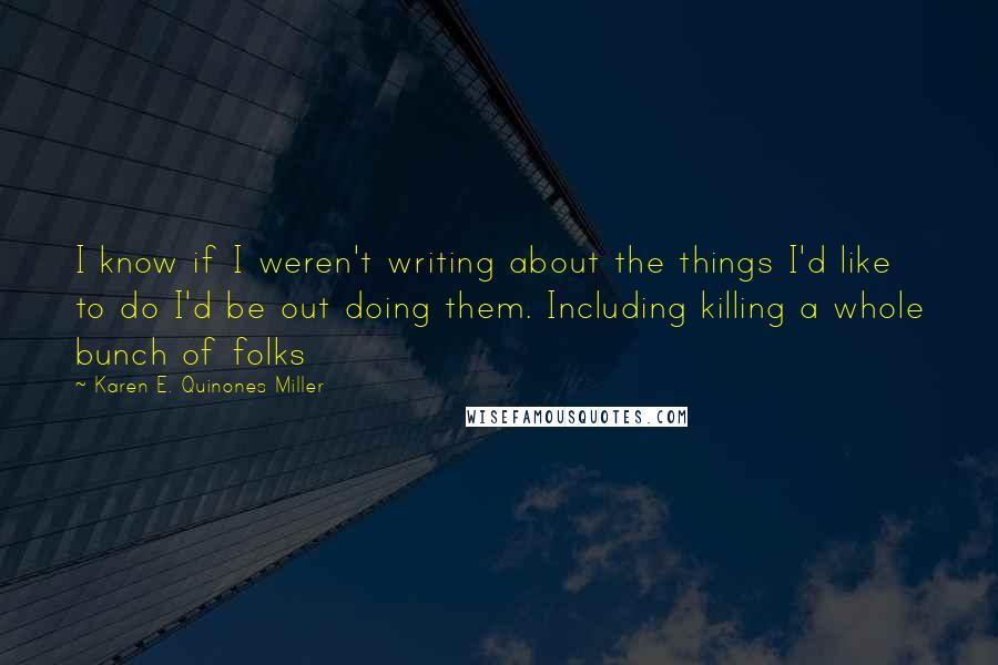 Karen E. Quinones Miller Quotes: I know if I weren't writing about the things I'd like to do I'd be out doing them. Including killing a whole bunch of folks