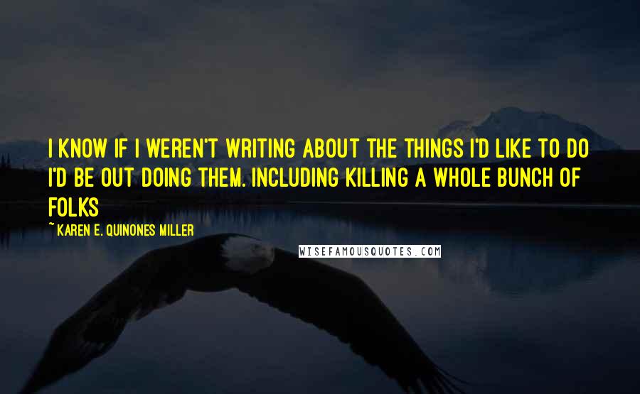 Karen E. Quinones Miller Quotes: I know if I weren't writing about the things I'd like to do I'd be out doing them. Including killing a whole bunch of folks