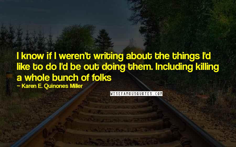 Karen E. Quinones Miller Quotes: I know if I weren't writing about the things I'd like to do I'd be out doing them. Including killing a whole bunch of folks