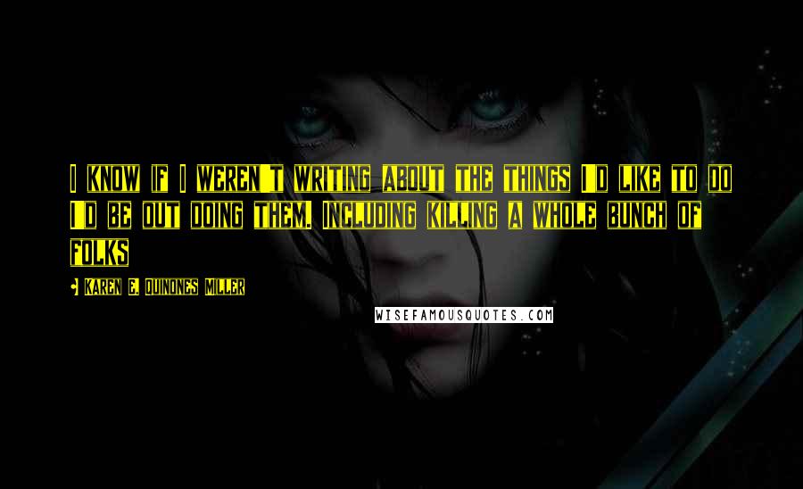 Karen E. Quinones Miller Quotes: I know if I weren't writing about the things I'd like to do I'd be out doing them. Including killing a whole bunch of folks