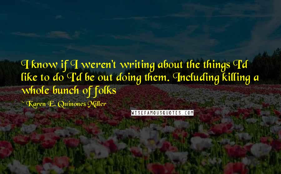 Karen E. Quinones Miller Quotes: I know if I weren't writing about the things I'd like to do I'd be out doing them. Including killing a whole bunch of folks