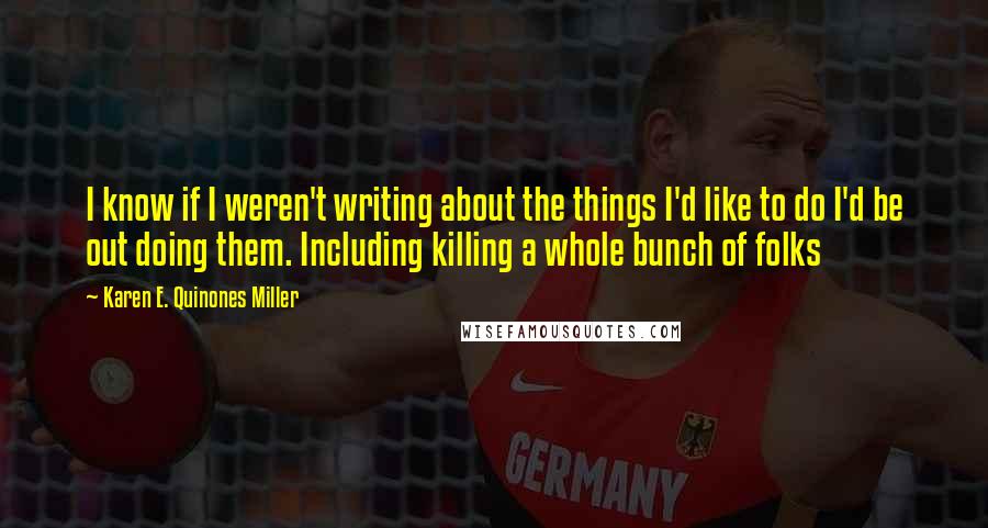 Karen E. Quinones Miller Quotes: I know if I weren't writing about the things I'd like to do I'd be out doing them. Including killing a whole bunch of folks