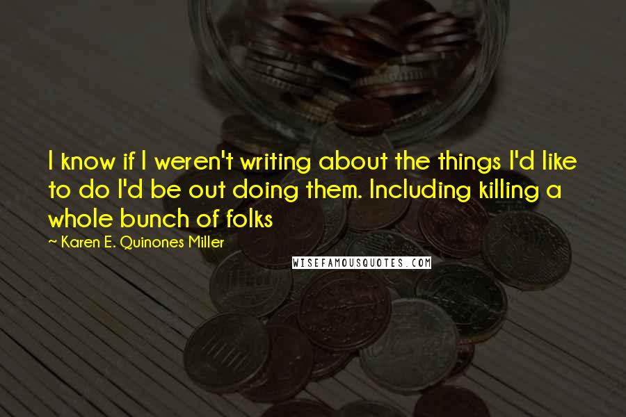 Karen E. Quinones Miller Quotes: I know if I weren't writing about the things I'd like to do I'd be out doing them. Including killing a whole bunch of folks