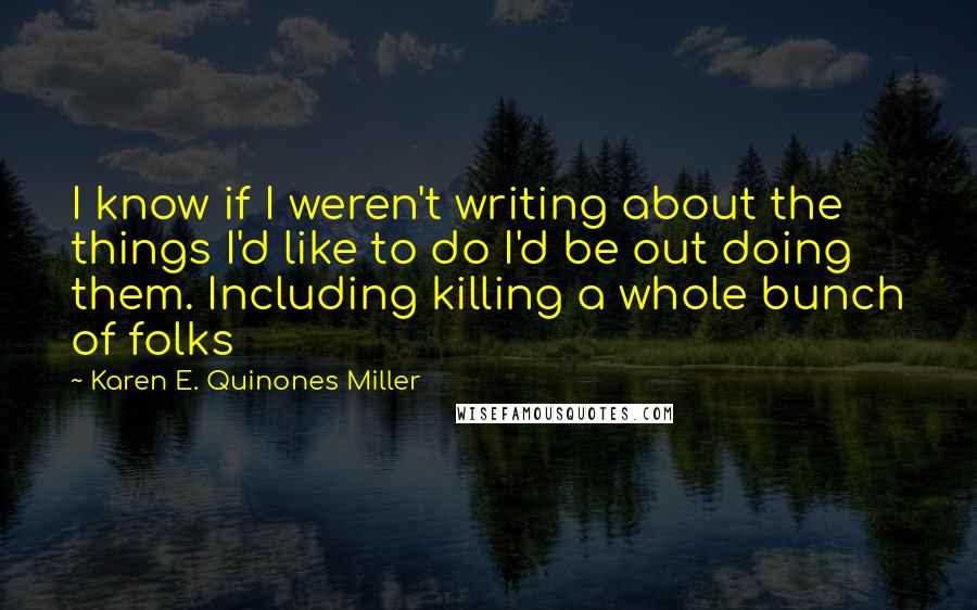 Karen E. Quinones Miller Quotes: I know if I weren't writing about the things I'd like to do I'd be out doing them. Including killing a whole bunch of folks