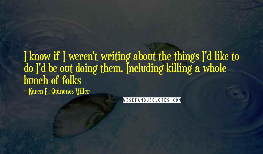 Karen E. Quinones Miller Quotes: I know if I weren't writing about the things I'd like to do I'd be out doing them. Including killing a whole bunch of folks