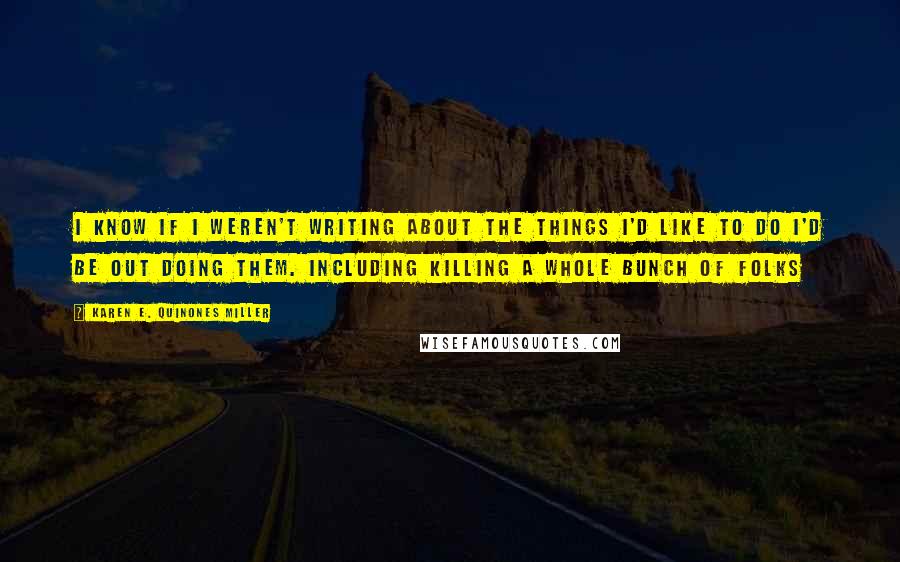 Karen E. Quinones Miller Quotes: I know if I weren't writing about the things I'd like to do I'd be out doing them. Including killing a whole bunch of folks