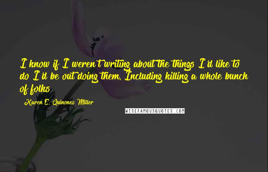 Karen E. Quinones Miller Quotes: I know if I weren't writing about the things I'd like to do I'd be out doing them. Including killing a whole bunch of folks