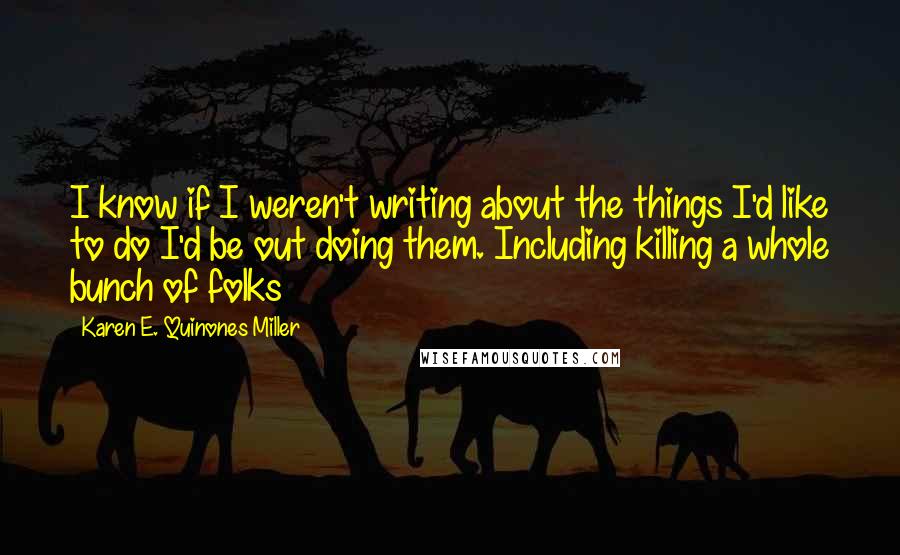 Karen E. Quinones Miller Quotes: I know if I weren't writing about the things I'd like to do I'd be out doing them. Including killing a whole bunch of folks