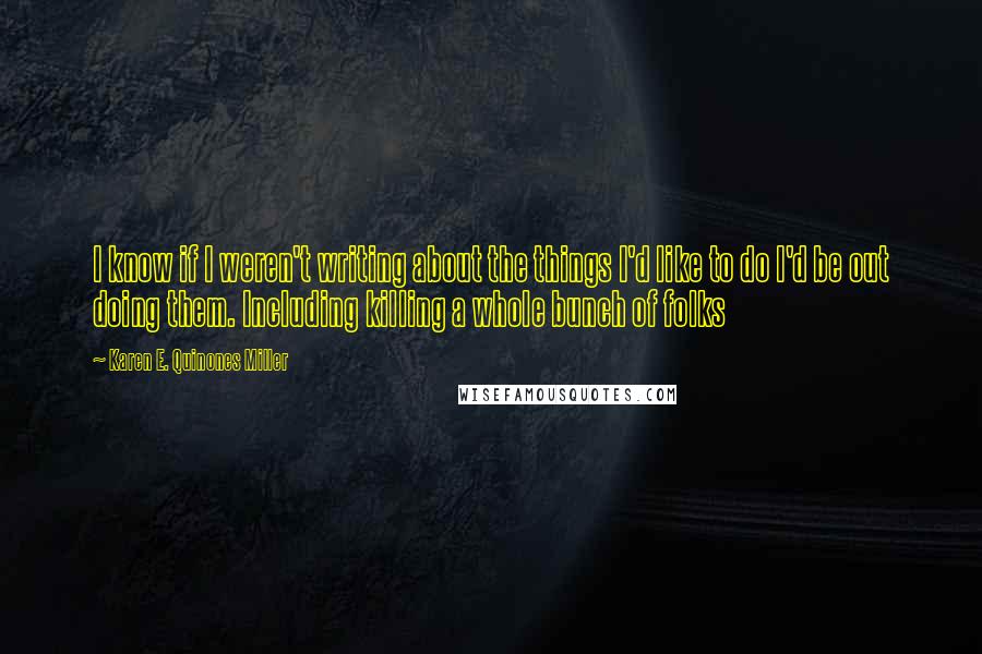 Karen E. Quinones Miller Quotes: I know if I weren't writing about the things I'd like to do I'd be out doing them. Including killing a whole bunch of folks