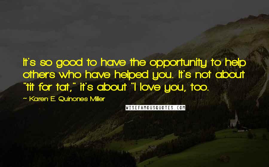 Karen E. Quinones Miller Quotes: It's so good to have the opportunity to help others who have helped you. It's not about "tit for tat," it's about "I love you, too.