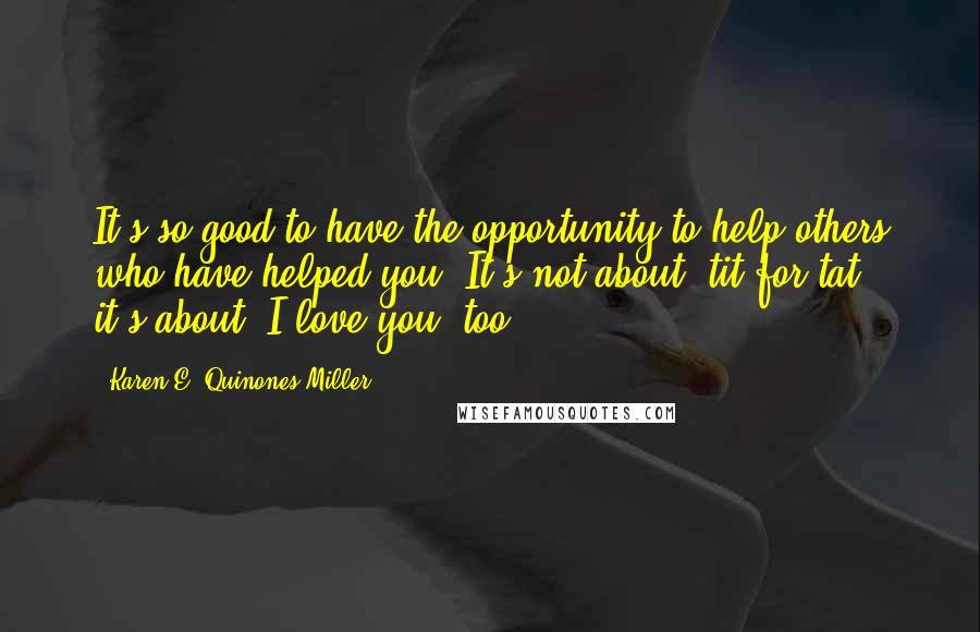 Karen E. Quinones Miller Quotes: It's so good to have the opportunity to help others who have helped you. It's not about "tit for tat," it's about "I love you, too.