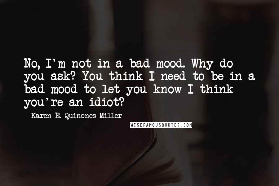 Karen E. Quinones Miller Quotes: No, I'm not in a bad mood. Why do you ask? You think I need to be in a bad mood to let you know I think you're an idiot?