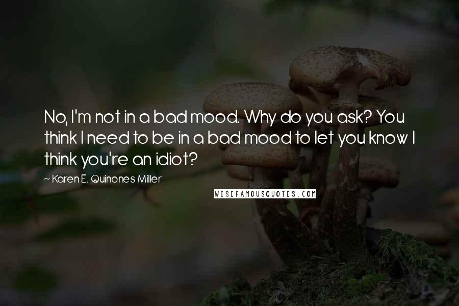 Karen E. Quinones Miller Quotes: No, I'm not in a bad mood. Why do you ask? You think I need to be in a bad mood to let you know I think you're an idiot?