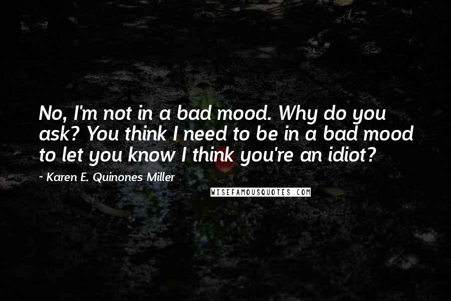 Karen E. Quinones Miller Quotes: No, I'm not in a bad mood. Why do you ask? You think I need to be in a bad mood to let you know I think you're an idiot?