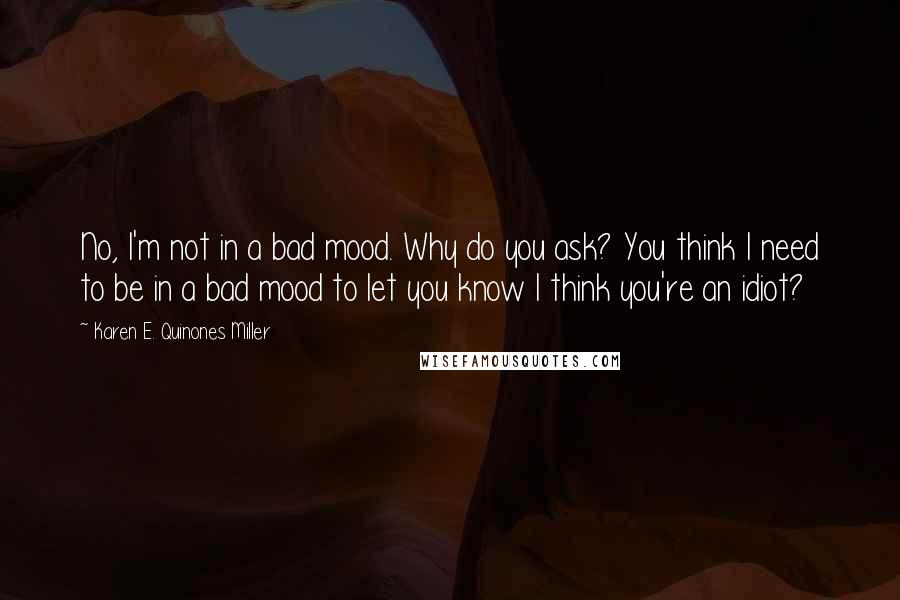 Karen E. Quinones Miller Quotes: No, I'm not in a bad mood. Why do you ask? You think I need to be in a bad mood to let you know I think you're an idiot?