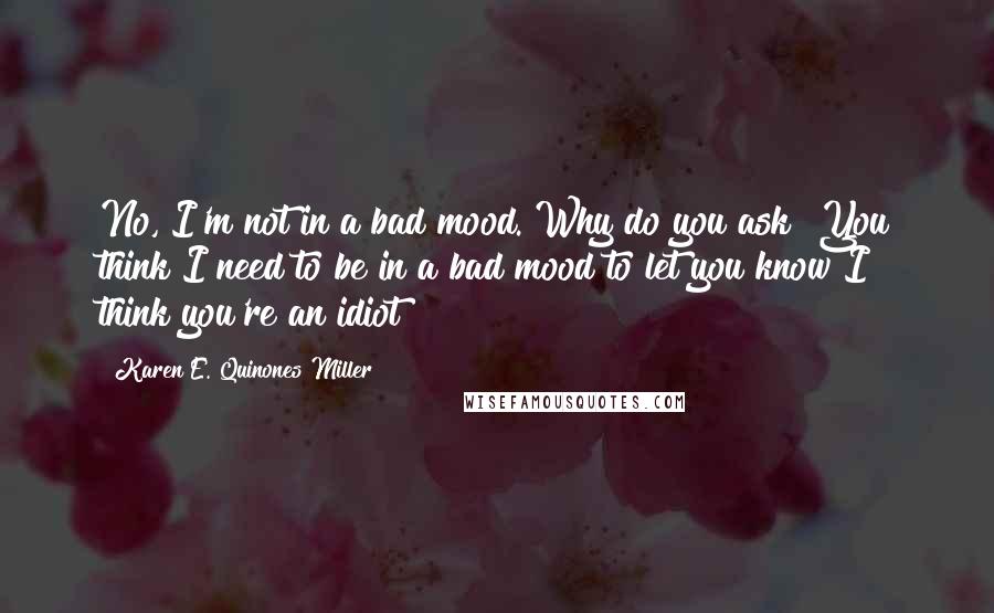 Karen E. Quinones Miller Quotes: No, I'm not in a bad mood. Why do you ask? You think I need to be in a bad mood to let you know I think you're an idiot?