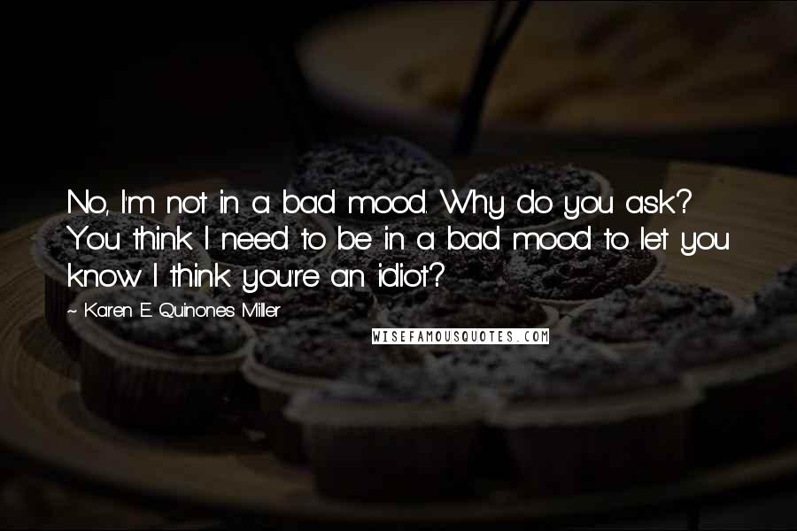 Karen E. Quinones Miller Quotes: No, I'm not in a bad mood. Why do you ask? You think I need to be in a bad mood to let you know I think you're an idiot?