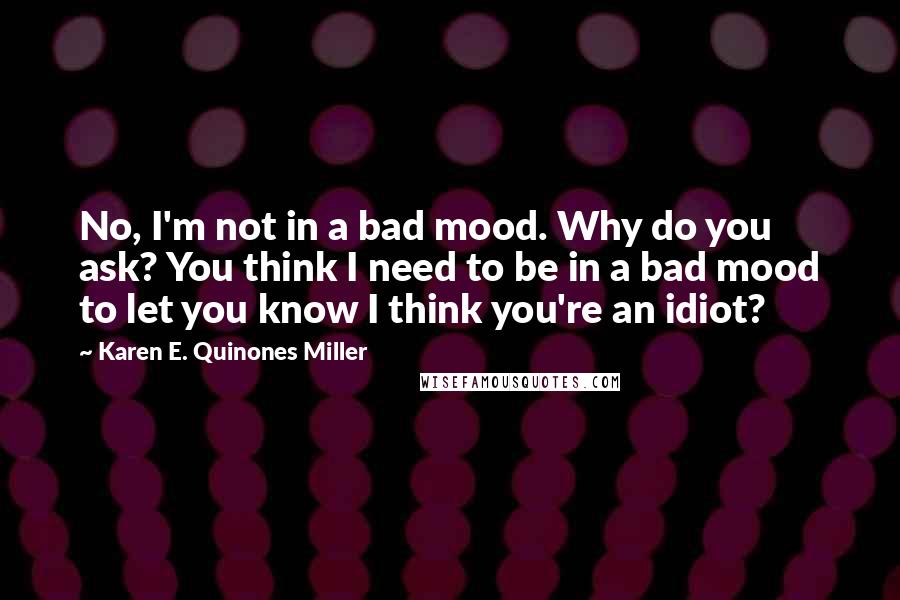 Karen E. Quinones Miller Quotes: No, I'm not in a bad mood. Why do you ask? You think I need to be in a bad mood to let you know I think you're an idiot?