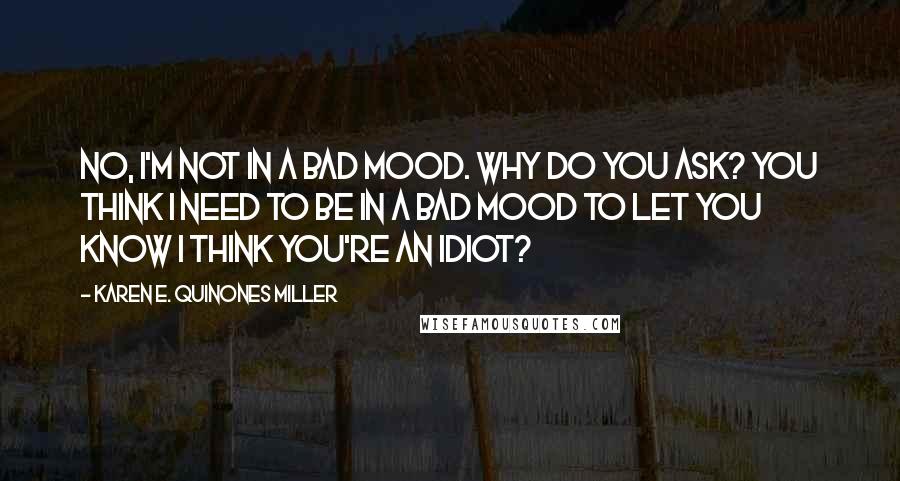 Karen E. Quinones Miller Quotes: No, I'm not in a bad mood. Why do you ask? You think I need to be in a bad mood to let you know I think you're an idiot?