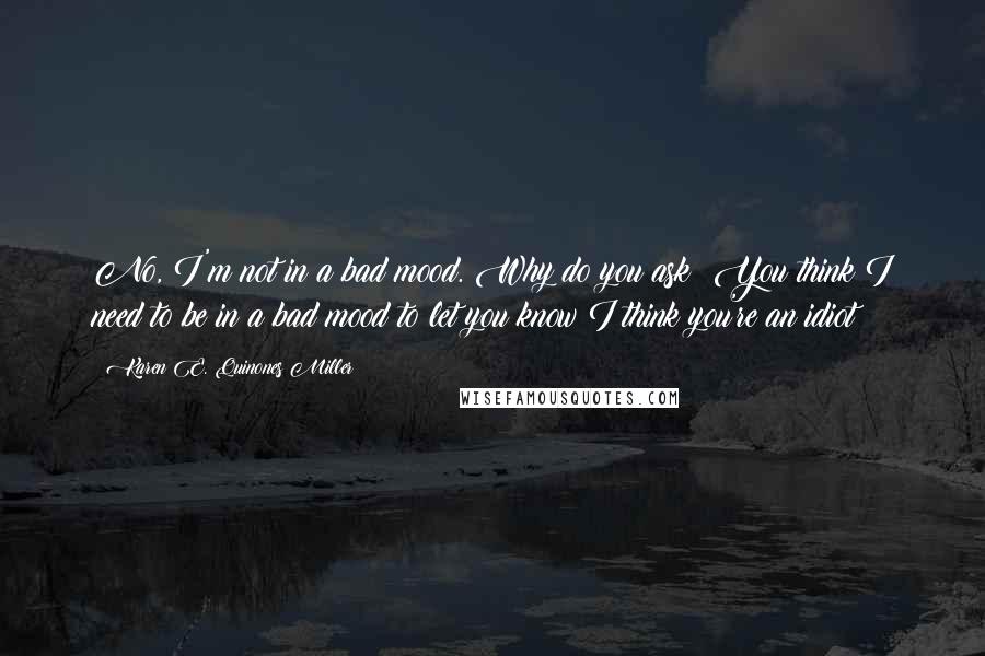 Karen E. Quinones Miller Quotes: No, I'm not in a bad mood. Why do you ask? You think I need to be in a bad mood to let you know I think you're an idiot?